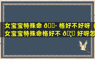 女宝宝特殊命 🌷 格好不好呀（女宝宝特殊命格好不 🦅 好呀怎么看）